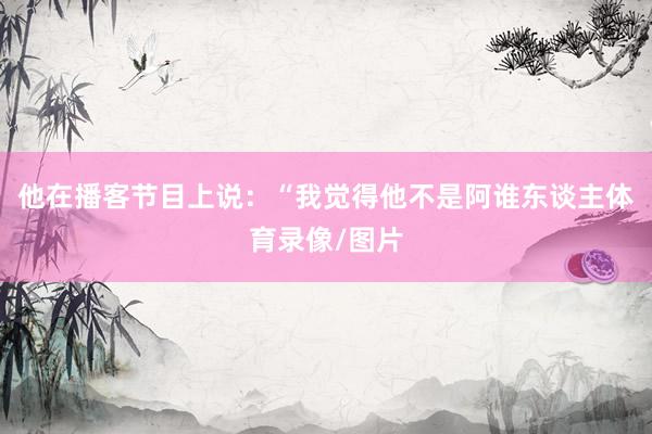 他在播客节目上说：“我觉得他不是阿谁东谈主体育录像/图片