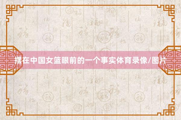 摆在中国女篮眼前的一个事实体育录像/图片