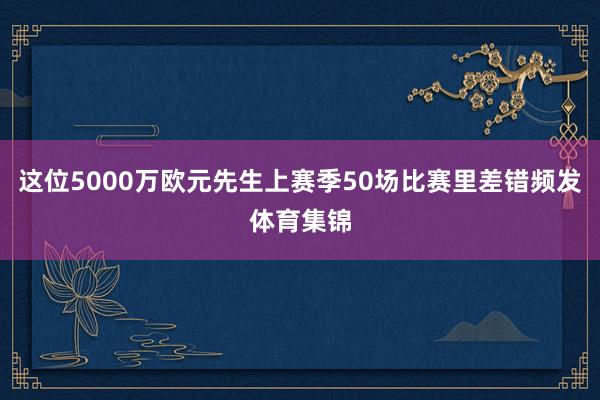 这位5000万欧元先生上赛季50场比赛里差错频发体育集锦
