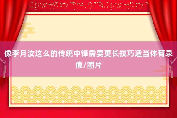 像李月汝这么的传统中锋需要更长技巧适当体育录像/图片