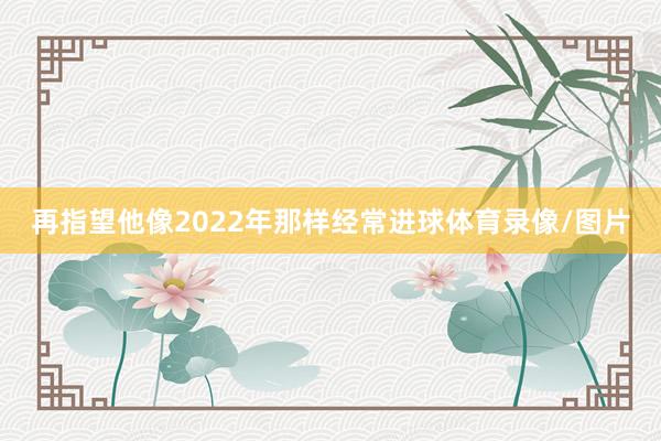 再指望他像2022年那样经常进球体育录像/图片