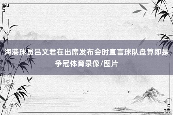 海港球员吕文君在出席发布会时直言球队盘算即是争冠体育录像/图片