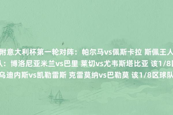 附意大利杯第一轮对阵：帕尔马vs佩斯卡拉 斯佩王人亚vs桑普 该1/8区球队：博洛尼亚米兰vs巴里 莱切vs尤韦斯塔比亚 该1/8区球队：拉王人奥乌迪内斯vs凯勒雷斯 克雷莫纳vs巴勒莫 该1/8区球队：尤文恩波利vs雷吉亚纳 维琴察vs热那亚 该1/8区球队：亚特兰大维罗纳vs切里尼奥拉 威尼斯vs曼托瓦 该1/8区球队：国米都灵vs摩德纳 比萨vs切塞纳 该1/8区球队：罗马科莫vs南蒂罗尔 萨索洛vs卡坦萨罗 该1/8区球队：佛罗伦萨蒙扎vs弗洛西诺内 卡利亚里vs恩特拉 该1/8区球队：那不勒斯    沙巴体育网信息