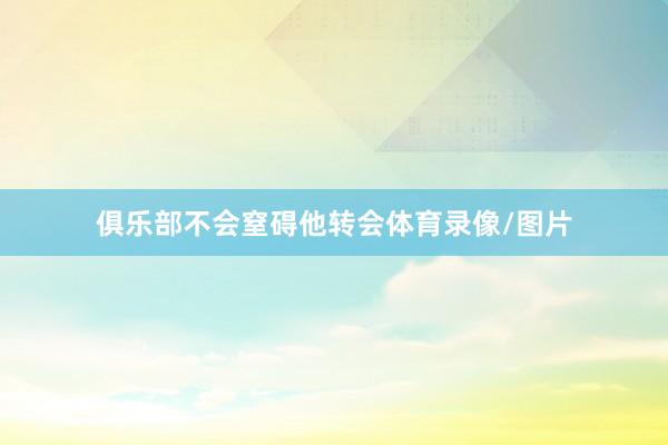 俱乐部不会窒碍他转会体育录像/图片