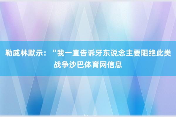 勒威林默示：“我一直告诉牙东说念主要阻绝此类战争沙巴体育网信息