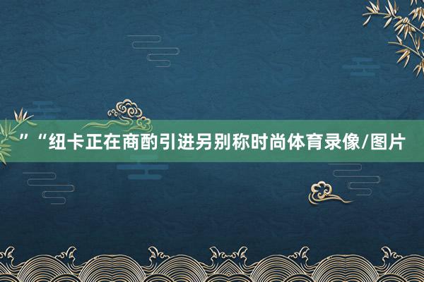 ”“纽卡正在商酌引进另别称时尚体育录像/图片
