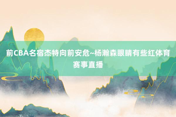 前CBA名宿杰特向前安危~杨瀚森眼睛有些红体育赛事直播
