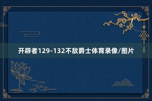 开辟者129-132不敌爵士体育录像/图片