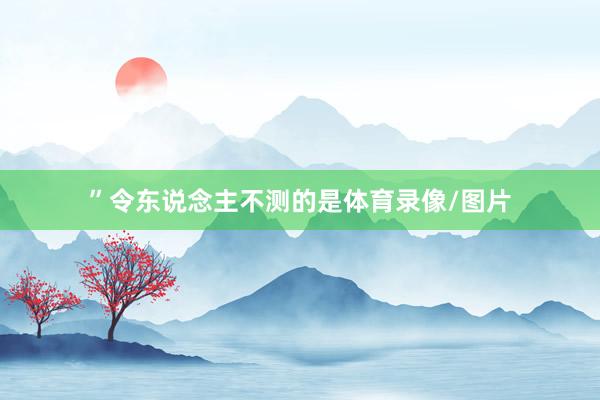 ”令东说念主不测的是体育录像/图片