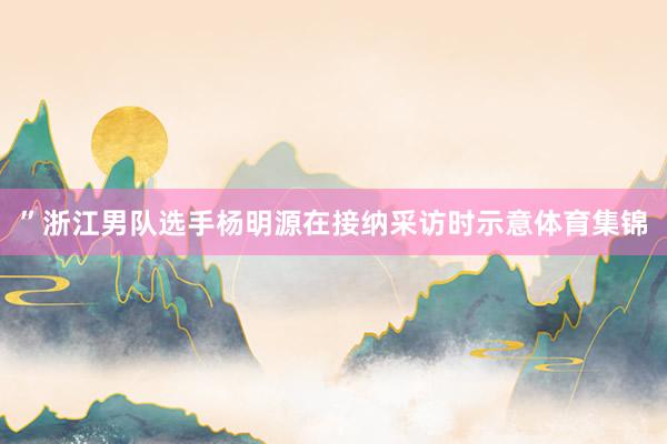 ”浙江男队选手杨明源在接纳采访时示意体育集锦