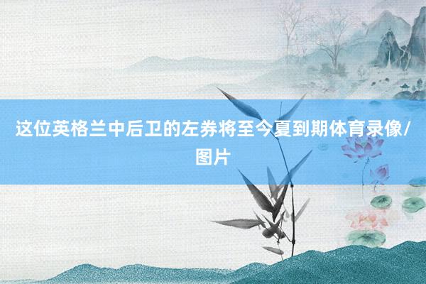 这位英格兰中后卫的左券将至今夏到期体育录像/图片
