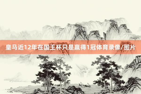 皇马近12年在国王杯只是赢得1冠体育录像/图片