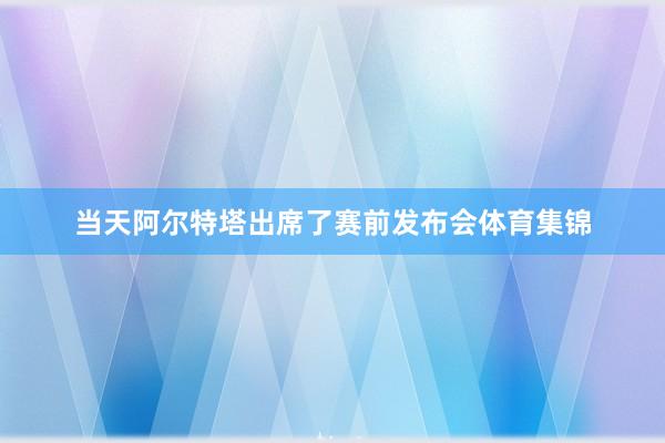 当天阿尔特塔出席了赛前发布会体育集锦