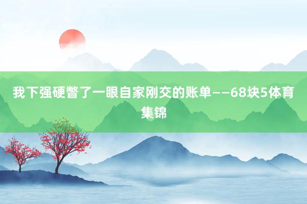 我下强硬瞥了一眼自家刚交的账单——68块5体育集锦