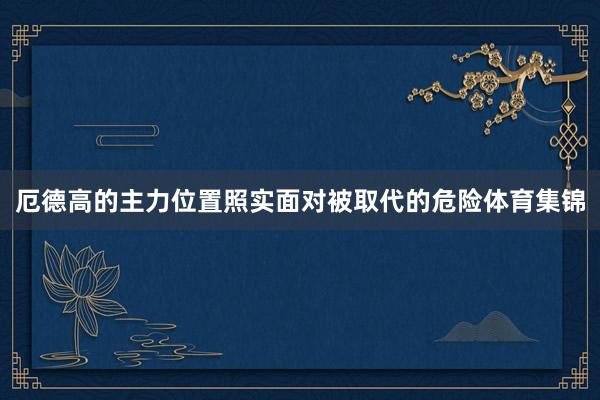 厄德高的主力位置照实面对被取代的危险体育集锦