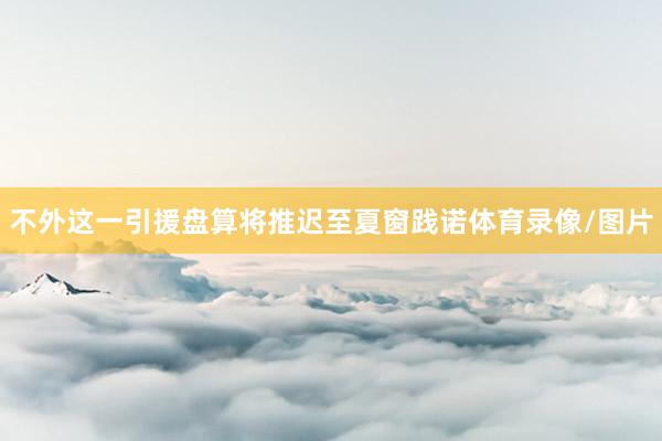 不外这一引援盘算将推迟至夏窗践诺体育录像/图片