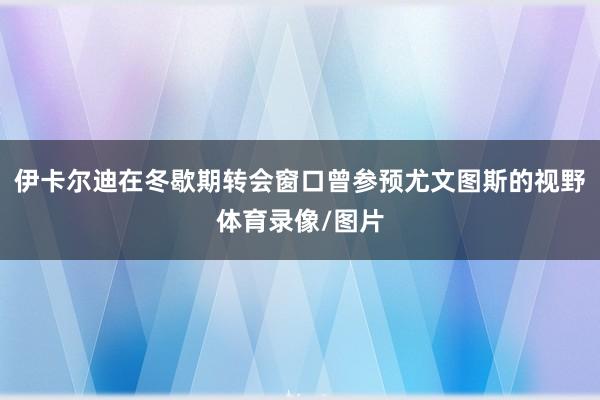 伊卡尔迪在冬歇期转会窗口曾参预尤文图斯的视野体育录像/图片