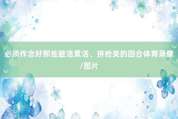 必须作念好那些脏活累活、拼抢类的回合体育录像/图片