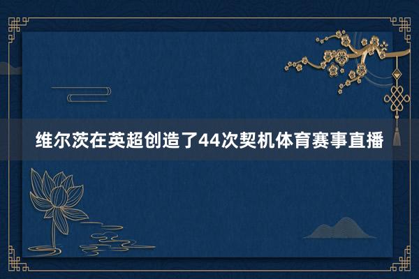 维尔茨在英超创造了44次契机体育赛事直播