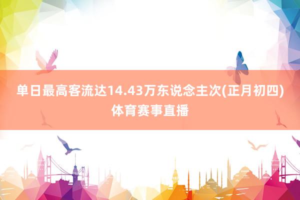 单日最高客流达14.43万东说念主次(正月初四)体育赛事直播
