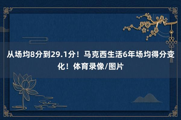 从场均8分到29.1分！马克西生活6年场均得分变化！体育录像/图片