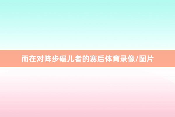 而在对阵步碾儿者的赛后体育录像/图片