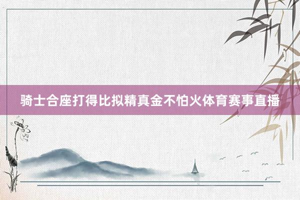 骑士合座打得比拟精真金不怕火体育赛事直播