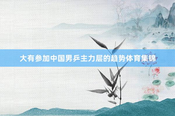 大有参加中国男乒主力层的趋势体育集锦
