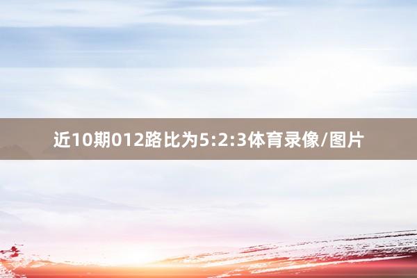 近10期012路比为5:2:3体育录像/图片