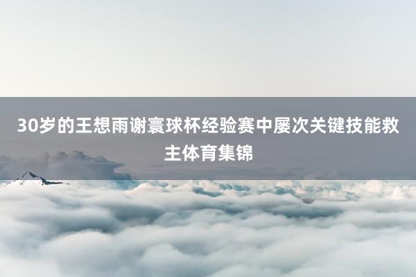 30岁的王想雨谢寰球杯经验赛中屡次关键技能救主体育集锦