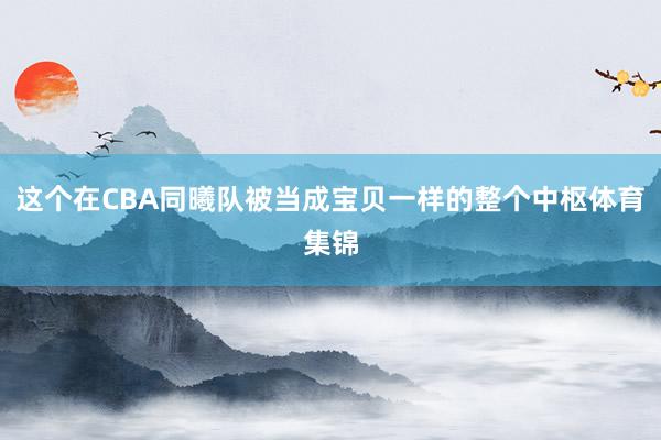 这个在CBA同曦队被当成宝贝一样的整个中枢体育集锦