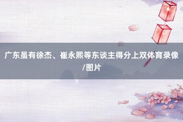 广东虽有徐杰、崔永熙等东谈主得分上双体育录像/图片