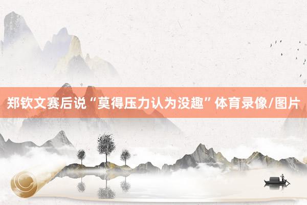 郑钦文赛后说“莫得压力认为没趣”体育录像/图片