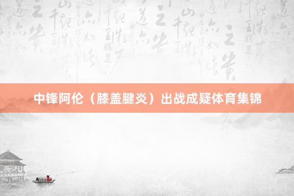 中锋阿伦（膝盖腱炎）出战成疑体育集锦