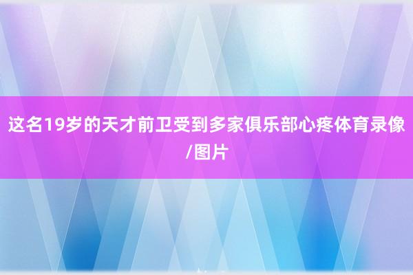 这名19岁的天才前卫受到多家俱乐部心疼体育录像/图片