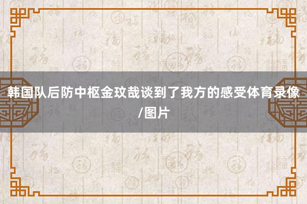 韩国队后防中枢金玟哉谈到了我方的感受体育录像/图片