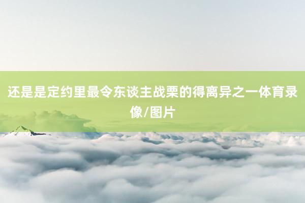 还是是定约里最令东谈主战栗的得离异之一体育录像/图片