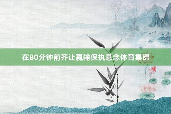 在80分钟前齐让赢输保执悬念体育集锦