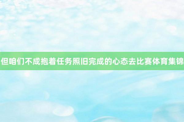 但咱们不成抱着任务照旧完成的心态去比赛体育集锦