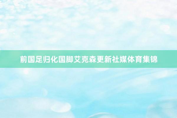 前国足归化国脚艾克森更新社媒体育集锦