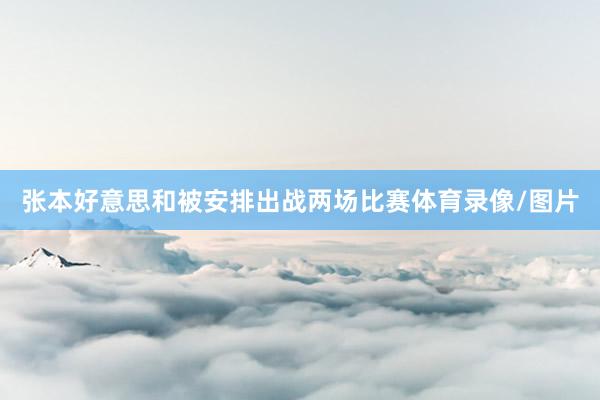 张本好意思和被安排出战两场比赛体育录像/图片