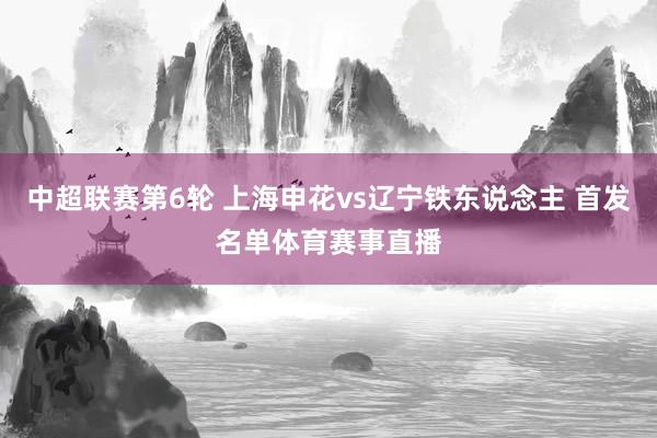 中超联赛第6轮 上海申花vs辽宁铁东说念主 首发名单体育赛事直播