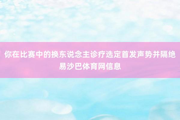 你在比赛中的换东说念主诊疗选定首发声势并隔绝易沙巴体育网信息