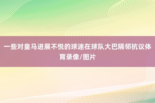 一些对皇马进展不悦的球迷在球队大巴隔邻抗议体育录像/图片