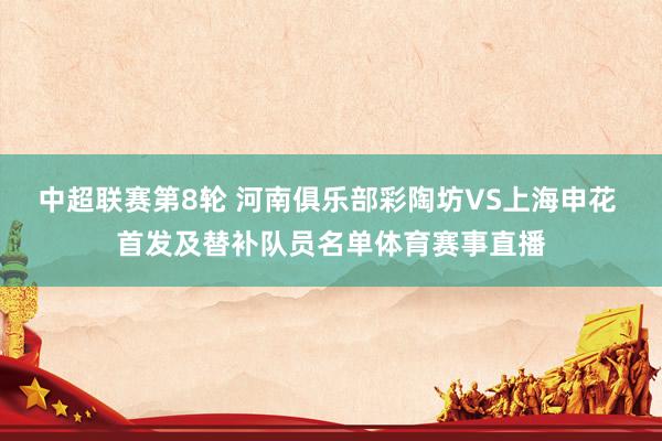 中超联赛第8轮 河南俱乐部彩陶坊VS上海申花 首发及替补队员名单体育赛事直播