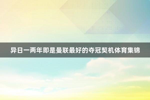 异日一两年即是曼联最好的夺冠契机体育集锦