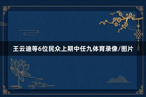 王云迪等6位民众上期中任九体育录像/图片